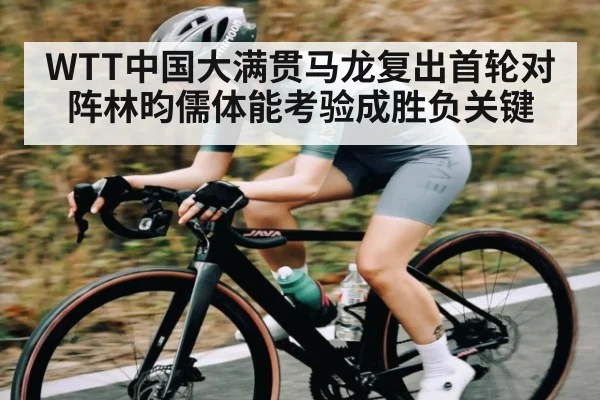 WTT中国大满贯马龙复出首轮对阵林昀儒体能考验成胜负关键（c7）